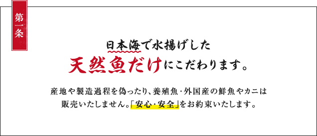 第一条：日本海で水揚げした天然魚だけにこだわります。産地や製造過程を偽ったり、養殖魚・外国産の鮮魚やカニは販売いたしません。「安心・安全」をお約束いたします。