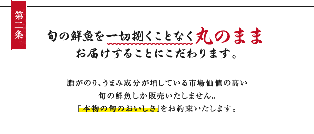 第二条：旬の鮮魚を一切捌くことなく丸のままお届けすることにこだわります。脂がのり、うまみ成分が増している事業価値の高い旬の鮮魚しか販売いたしません。「本物の旬のおいしさ」をお約束いたします。